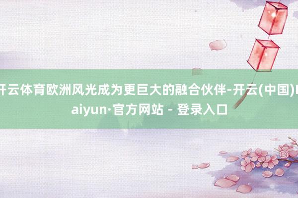 开云体育欧洲风光成为更巨大的融合伙伴-开云(中国)Kaiyun·官方网站 - 登录入口