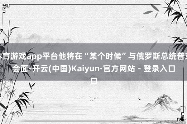 体育游戏app平台他将在“某个时候”与俄罗斯总统普京会面-开云(中国)Kaiyun·官方网站 - 登录入口