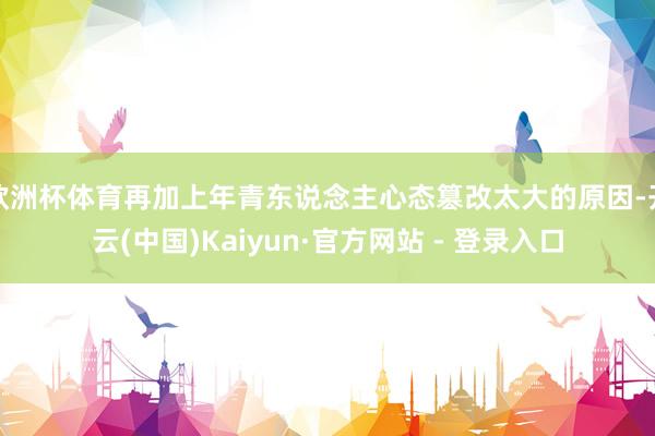 欧洲杯体育再加上年青东说念主心态篡改太大的原因-开云(中国)Kaiyun·官方网站 - 登录入口