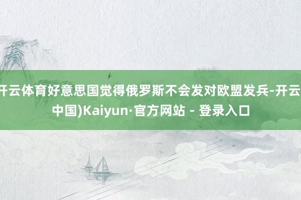 开云体育好意思国觉得俄罗斯不会发对欧盟发兵-开云(中国)Kaiyun·官方网站 - 登录入口