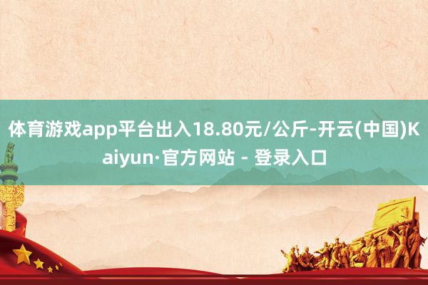 体育游戏app平台出入18.80元/公斤-开云(中国)Kaiyun·官方网站 - 登录入口