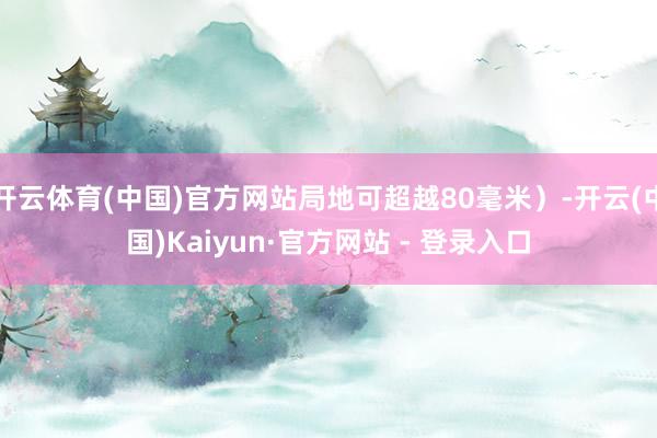 开云体育(中国)官方网站局地可超越80毫米）-开云(中国)Kaiyun·官方网站 - 登录入口