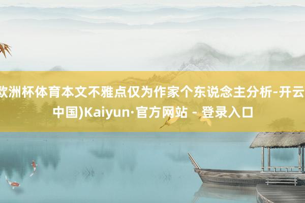 欧洲杯体育本文不雅点仅为作家个东说念主分析-开云(中国)Kaiyun·官方网站 - 登录入口