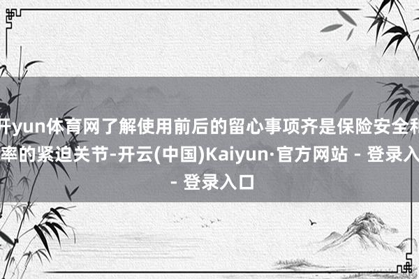 开yun体育网了解使用前后的留心事项齐是保险安全和效率的紧迫关节-开云(中国)Kaiyun·官方网站 - 登录入口