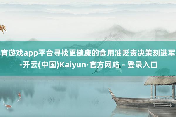 体育游戏app平台寻找更健康的食用油贬责决策刻进军缓-开云(中国)Kaiyun·官方网站 - 登录入口