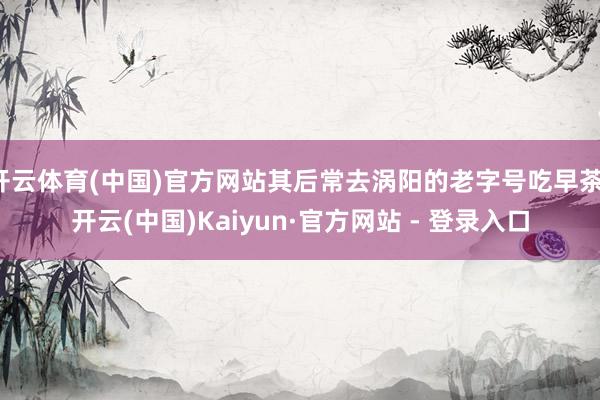 开云体育(中国)官方网站其后常去涡阳的老字号吃早茶-开云(中国)Kaiyun·官方网站 - 登录入口