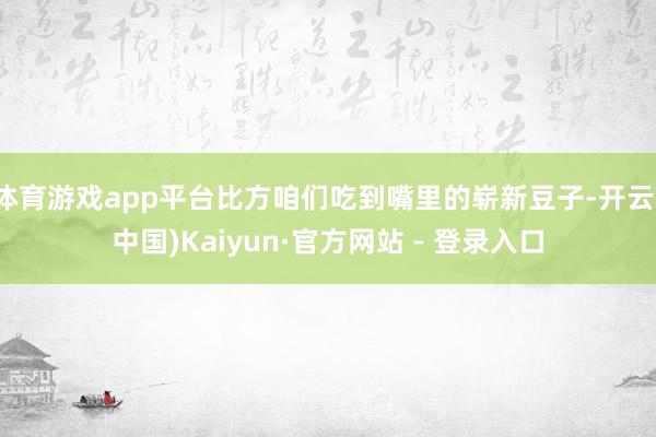 体育游戏app平台比方咱们吃到嘴里的崭新豆子-开云(中国)Kaiyun·官方网站 - 登录入口