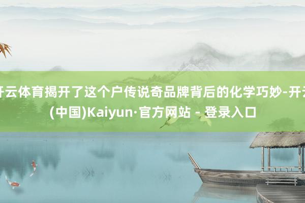 开云体育揭开了这个户传说奇品牌背后的化学巧妙-开云(中国)Kaiyun·官方网站 - 登录入口