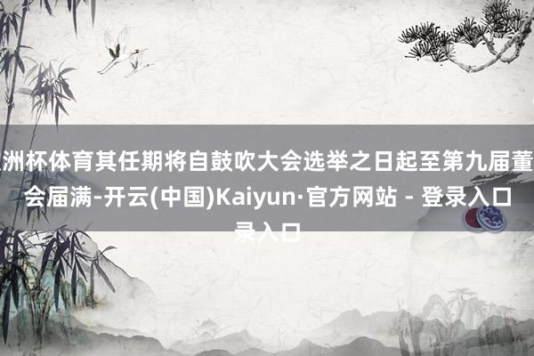 欧洲杯体育其任期将自鼓吹大会选举之日起至第九届董事会届满-开云(中国)Kaiyun·官方网站 - 登录入口