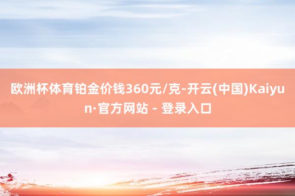 欧洲杯体育铂金价钱360元/克-开云(中国)Kaiyun·官方网站 - 登录入口