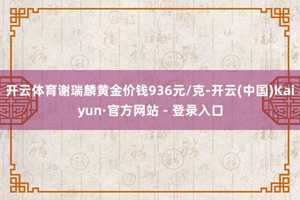 开云体育谢瑞麟黄金价钱936元/克-开云(中国)Kaiyun·官方网站 - 登录入口