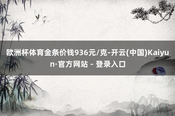 欧洲杯体育金条价钱936元/克-开云(中国)Kaiyun·官方网站 - 登录入口