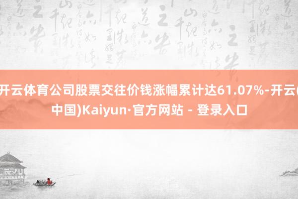 开云体育公司股票交往价钱涨幅累计达61.07%-开云(中国)Kaiyun·官方网站 - 登录入口