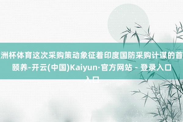 欧洲杯体育这次采购策动象征着印度国防采购计谋的首要颐养-开云(中国)Kaiyun·官方网站 - 登录入口