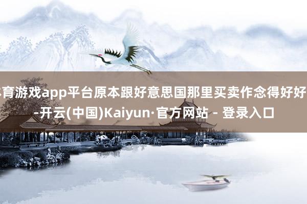 体育游戏app平台原本跟好意思国那里买卖作念得好好的-开云(中国)Kaiyun·官方网站 - 登录入口