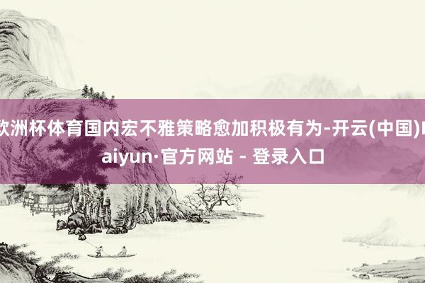 欧洲杯体育国内宏不雅策略愈加积极有为-开云(中国)Kaiyun·官方网站 - 登录入口