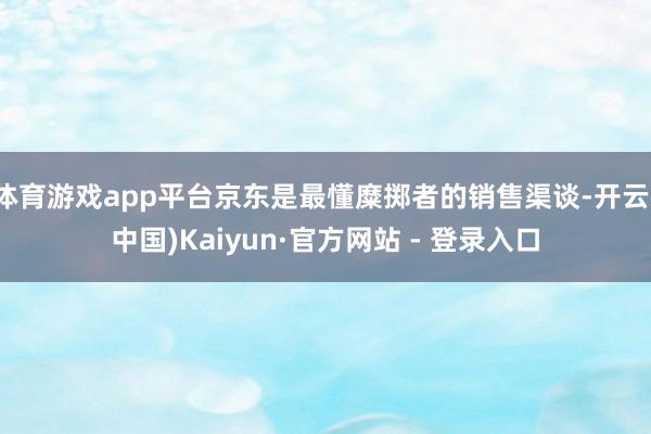 体育游戏app平台京东是最懂糜掷者的销售渠谈-开云(中国)Kaiyun·官方网站 - 登录入口