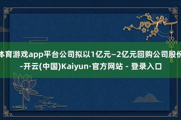 体育游戏app平台公司拟以1亿元—2亿元回购公司股份-开云(中国)Kaiyun·官方网站 - 登录入口