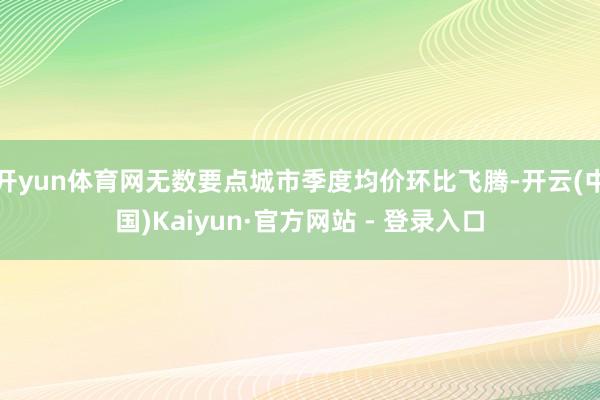 开yun体育网无数要点城市季度均价环比飞腾-开云(中国)Kaiyun·官方网站 - 登录入口