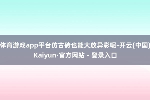 体育游戏app平台仿古砖也能大放异彩呢-开云(中国)Kaiyun·官方网站 - 登录入口