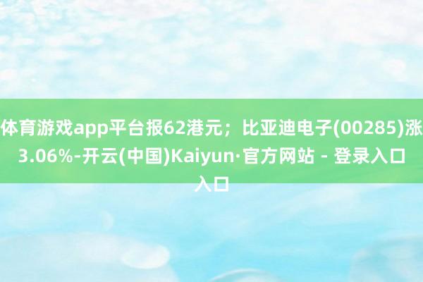 体育游戏app平台报62港元；比亚迪电子(00285)涨3.06%-开云(中国)Kaiyun·官方网站 - 登录入口
