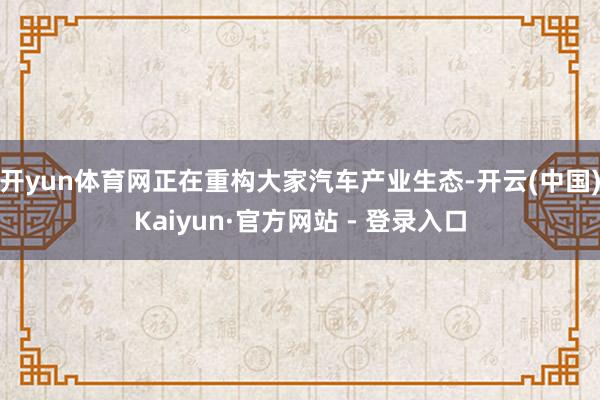 开yun体育网正在重构大家汽车产业生态-开云(中国)Kaiyun·官方网站 - 登录入口