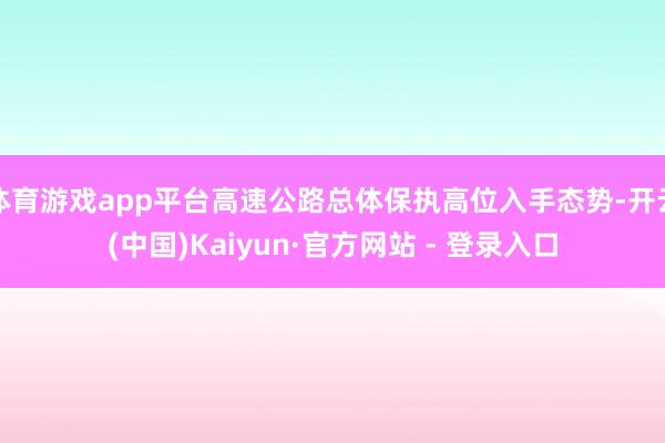 体育游戏app平台高速公路总体保执高位入手态势-开云(中国)Kaiyun·官方网站 - 登录入口