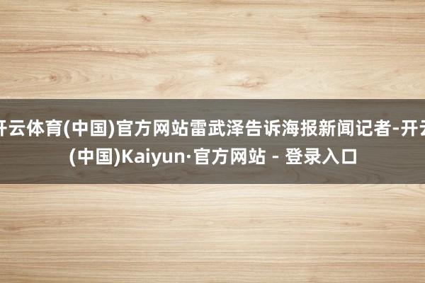 开云体育(中国)官方网站雷武泽告诉海报新闻记者-开云(中国)Kaiyun·官方网站 - 登录入口
