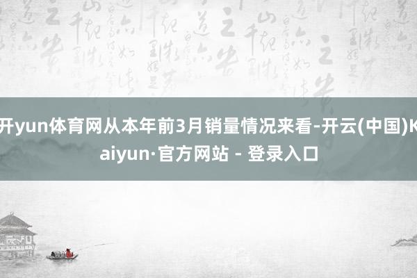 开yun体育网从本年前3月销量情况来看-开云(中国)Kaiyun·官方网站 - 登录入口