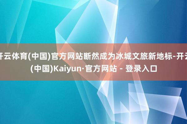 开云体育(中国)官方网站断然成为冰城文旅新地标-开云(中国)Kaiyun·官方网站 - 登录入口