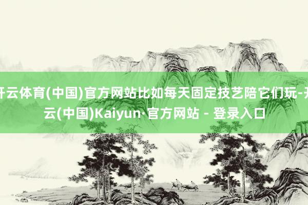 开云体育(中国)官方网站比如每天固定技艺陪它们玩-开云(中国)Kaiyun·官方网站 - 登录入口
