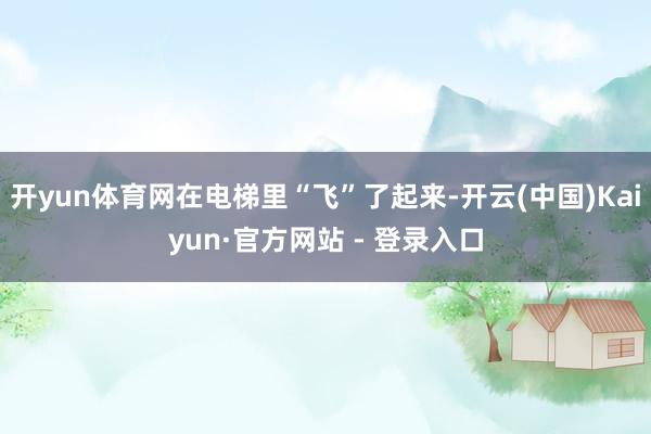 开yun体育网在电梯里“飞”了起来-开云(中国)Kaiyun·官方网站 - 登录入口