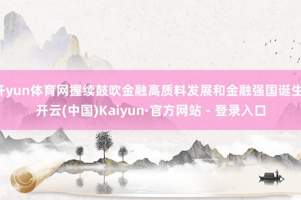开yun体育网握续鼓吹金融高质料发展和金融强国诞生-开云(中国)Kaiyun·官方网站 - 登录入口