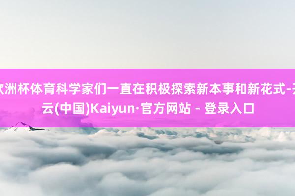欧洲杯体育科学家们一直在积极探索新本事和新花式-开云(中国)Kaiyun·官方网站 - 登录入口