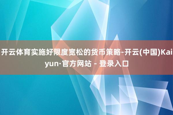 开云体育实施好限度宽松的货币策略-开云(中国)Kaiyun·官方网站 - 登录入口