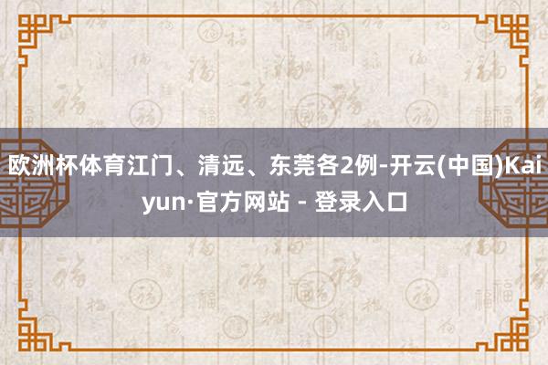 欧洲杯体育江门、清远、东莞各2例-开云(中国)Kaiyun·官方网站 - 登录入口