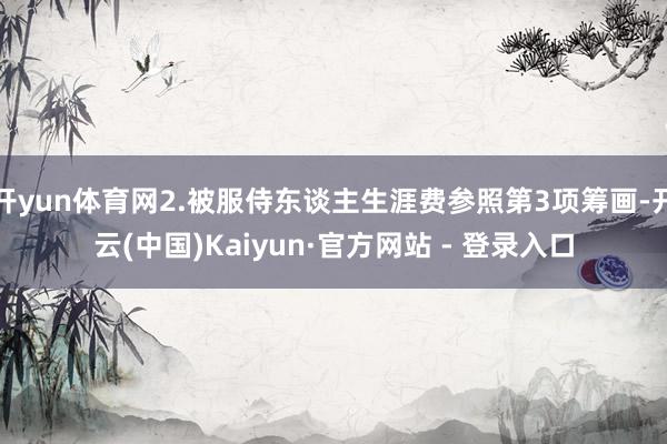 开yun体育网2.被服侍东谈主生涯费参照第3项筹画-开云(中国)Kaiyun·官方网站 - 登录入口