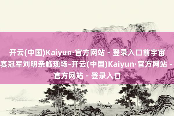 开云(中国)Kaiyun·官方网站 - 登录入口前宇宙风帆锦标赛冠军刘明亲临现场-开云(中国)Kaiyun·官方网站 - 登录入口