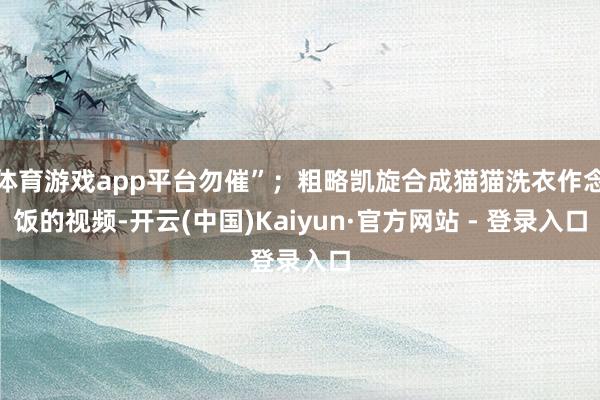 体育游戏app平台勿催”；粗略凯旋合成猫猫洗衣作念饭的视频-开云(中国)Kaiyun·官方网站 - 登录入口