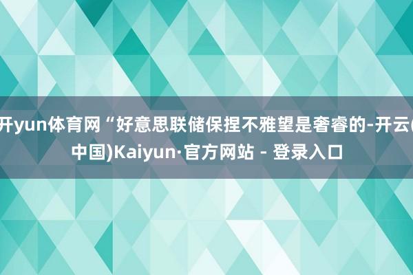 开yun体育网“好意思联储保捏不雅望是奢睿的-开云(中国)Kaiyun·官方网站 - 登录入口