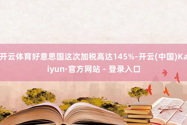 开云体育好意思国这次加税高达145%-开云(中国)Kaiyun·官方网站 - 登录入口