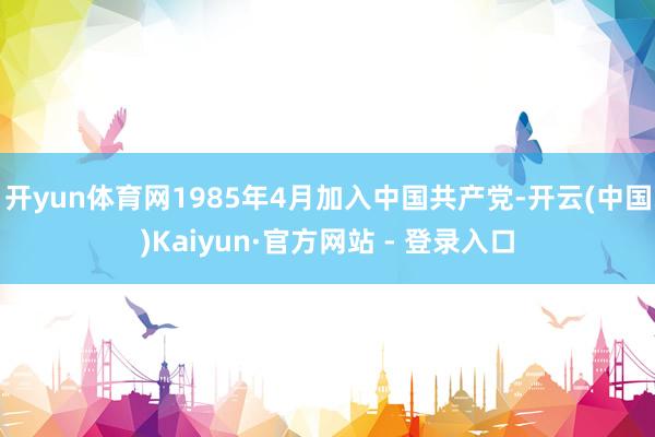开yun体育网1985年4月加入中国共产党-开云(中国)Kaiyun·官方网站 - 登录入口