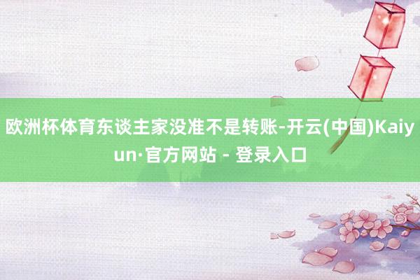 欧洲杯体育东谈主家没准不是转账-开云(中国)Kaiyun·官方网站 - 登录入口