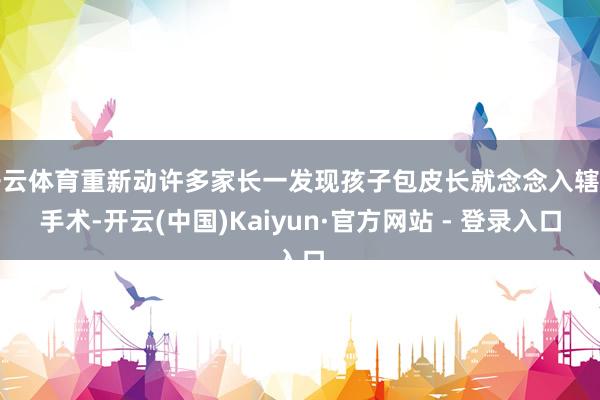 开云体育重新动许多家长一发现孩子包皮长就念念入辖下手术-开云(中国)Kaiyun·官方网站 - 登录入口