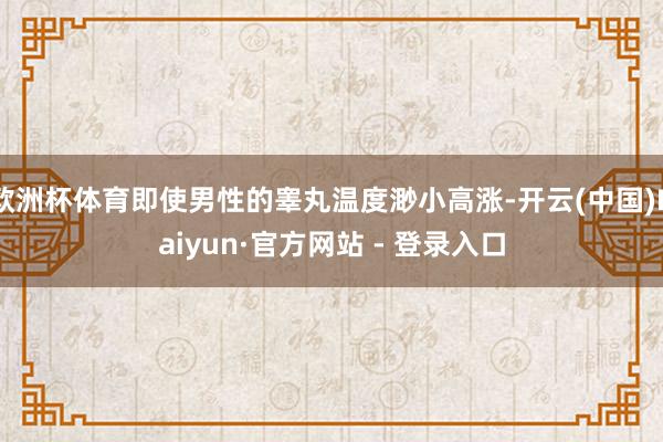 欧洲杯体育即使男性的睾丸温度渺小高涨-开云(中国)Kaiyun·官方网站 - 登录入口