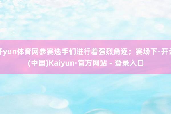 开yun体育网参赛选手们进行着强烈角逐；赛场下-开云(中国)Kaiyun·官方网站 - 登录入口