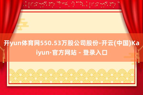 开yun体育网550.53万股公司股份-开云(中国)Kaiyun·官方网站 - 登录入口