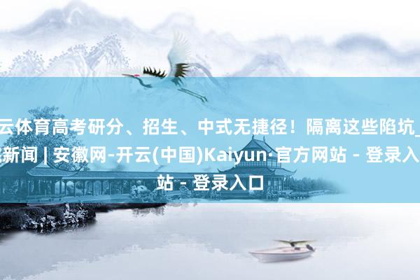 开云体育高考研分、招生、中式无捷径！隔离这些陷坑_大皖新闻 | 安徽网-开云(中国)Kaiyun·官方网站 - 登录入口
