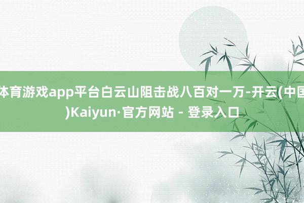 体育游戏app平台白云山阻击战八百对一万-开云(中国)Kaiyun·官方网站 - 登录入口