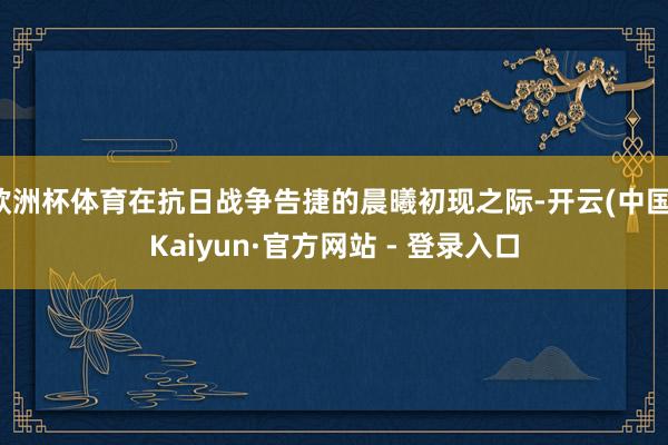 欧洲杯体育在抗日战争告捷的晨曦初现之际-开云(中国)Kaiyun·官方网站 - 登录入口